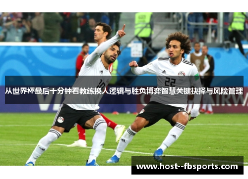 从世界杯最后十分钟看教练换人逻辑与胜负博弈智慧关键抉择与风险管理